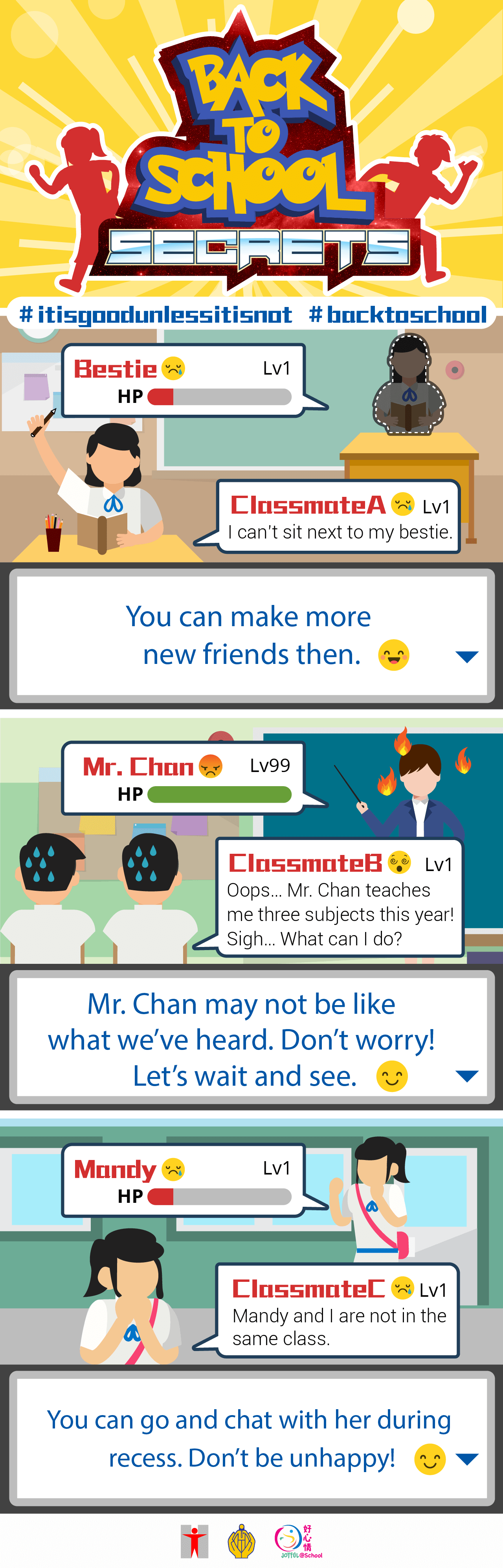 Back-to-School Secrets/Classmate A:  I can’t sit next to my bestie.You can make more new friends then.Classmate B:  Oops… Mr. Chan teaches me three subjects this year! Sigh… What can I do? Mr. Chan may not be like what we’ve heard. Don’t worry! Let’s wait and see.Classmate C:  Mandy and I are not in the same class. You can go and chat with her during recess. Don’t be unhappy!  