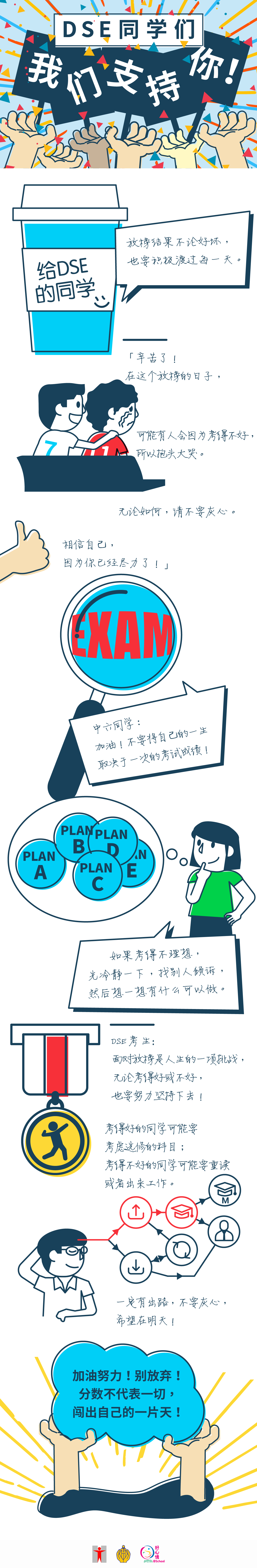 为DSE同学打打气/DSE同学们，我们支持你！/ 给DSE的同学/放榜结果不论好坏，也要积极渡过每一天。/ 辛苦了！在这个放榜的日子，可能有人会因为考得不好，所以抱头大哭。无论如何，请不要灰心。相信自己，因为你已经尽力了！」/ 中六同学：加油！不要将自己的一生取决于一次的考试成绩！/ 如果考得不理想，先冷静一下，找别人倾诉，然后想一想有什么可以做。/ DSE考生：面对放榜是人生的一项挑战，无论考得好或不好，也要努力坚持下去！考得好的同学可能要考虑选修的科目；考得不好的同学可能要重读或者出来工作。一定有出路，不要灰心，希望在明天！/  加油努力！别放弃！分数不代表一切，闯出自己的一片天！