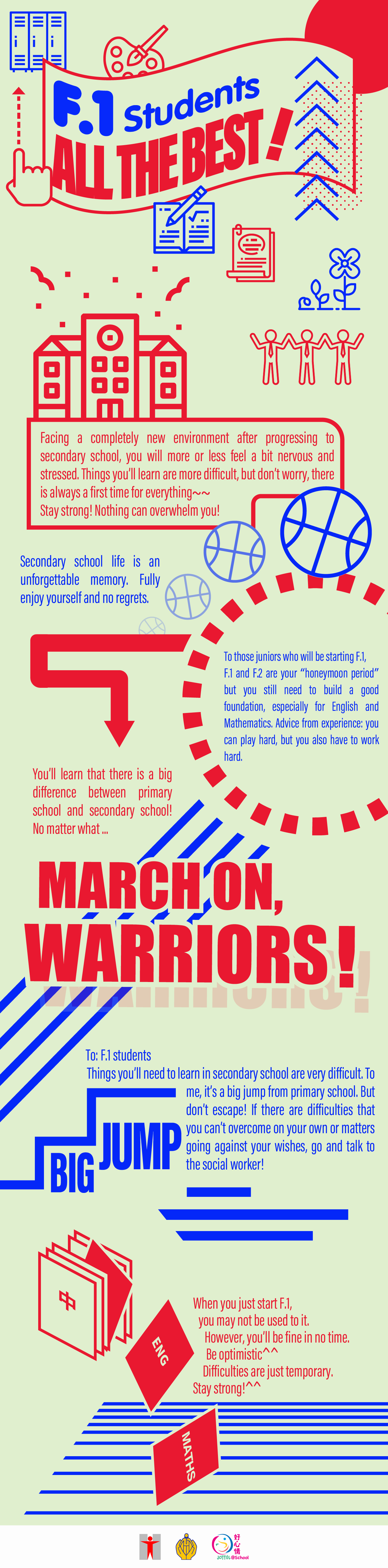 Encouraging Messages for F.1 Students/F.1 Students, All the Best! Facing a completely new environment after progressing to secondary school, you will more or less feel a bit nervous and stressed. Things you’ll learn are more difficult, but don’t worry, there is always a first time for everything~~Stay strong! Nothing can overwhelm you! Secondary school life is an unforgettable memory. Fully enjoy yourself and no regrets. To those juniors who will be starting F.1, F.1 and F.2 are your “honeymoon period” but you still need to build a good foundation, especially for English and Mathematics. Advice from experience: you can play hard, but you also have to work hard. When you just start F.1, you may not be used to it. However, you’ll be fine in no time. Be optimistic^^ Difficulties are just temporary. Stay strong!^^You’ll learn that there is a big difference between primary school and secondary school! No matter what… March on, warriors! To: F.1 studentsThings you’ll need to learn in secondary school are very difficult. To me, it’s a big jump from primary school. But don’t escape! If there are difficulties that you can’t overcome on your own or matters going against your wishes, go and talk to the social worker!