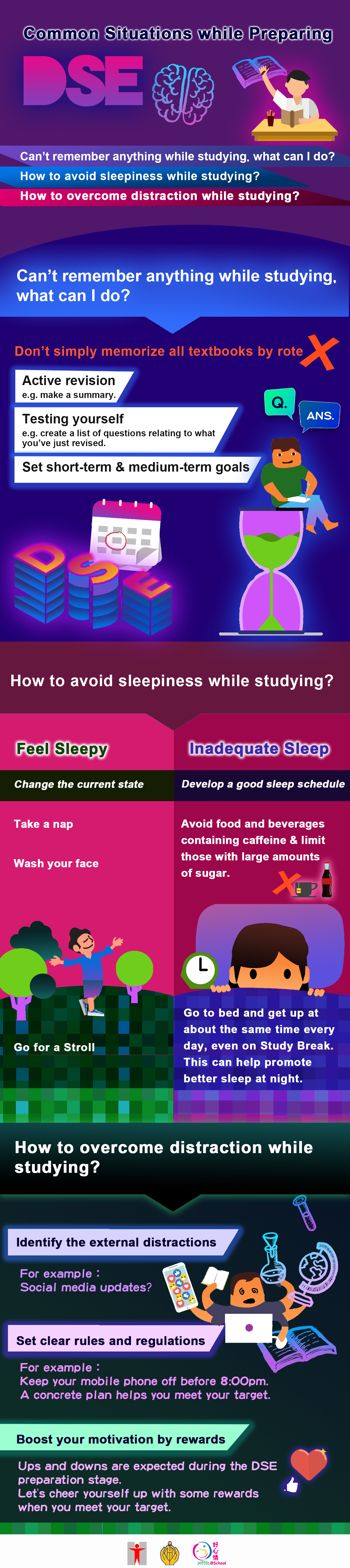 Common Situations while Preparing DSE. Can’t remember anything while studying? How to avoid sleepiness while studying? How to overcome distraction while studying? Can't Remember Anything. Can’t remember anything while studying， what can I do ? Active revision e.g. make a summary. Testing yourself e.g. create a list of questions relating to what you’ve just revisedSet short-term & medium-term goals. Don’t simply memorize all textbooks by rote. Feel sleepy. How to avoid sleepiness while studying??Feel Sleepy. Inadequate SleepChange the current state. Develop a good sleep schedule. Avoid food and beverages containing caffeine and limit those with large amounts of sugar. Go to bed and get up at about the same time every day, even on Study Break This can help promote better sleep at night. Take a nap Wash your face. Go for a stroll. Distraction. How to overcome distraction while studying? Identify the external distractionsSocial media updates? Texting with friends? Chit chat ? Watching videos or listening music ?Set clear rules and regulations. For example： Keep your mobile phone off before 8:00pm.A concrete plan helps you meet your targetBoost your motivation by rewards. Ups and downs are expected during the DSE preparation stage Let's cheer yourself up with some rewards when you meet your target. Good Luck to All DSE Students~!