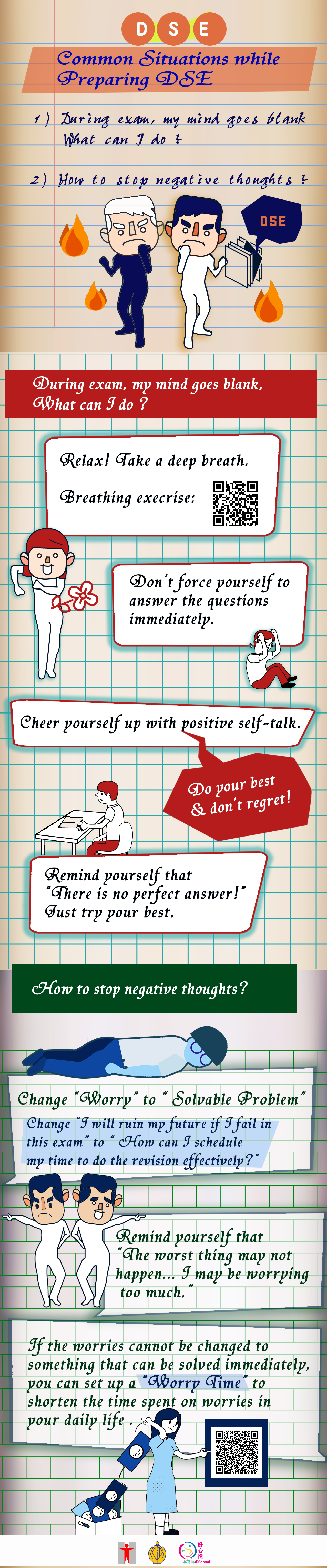 Common Situations while Preparing DSE/Common Situations while Preparing DSE. During exam, my mind goes blank. What can I do? How to stop negative thoughts? Mind goes blank. During exam, my mind goes blank What can I do? Relax! Take a deep breath (Breathing Exercise) Don’t force yourself to answer the questions immediately. Do your best and don’t regret. Cheer yourself up with positive self-talk. Remind yourself that “there is no perfect answer!”. Just try your best. Ruminating negative thoughts. How to stop negative thoughts? Change “Worry” to “ Solvable Problem” Change “I will ruin my future if I fail in this exam” to  “ How can I schedule my time to do the revision effectively?” Remind yourself that “The worst thing may not happen... I may be worrying too much.” If the worries cannot be changed to something that can be solved immediately, you can set up a “Worry Time” to shorten the time spent on worries in your daily life.