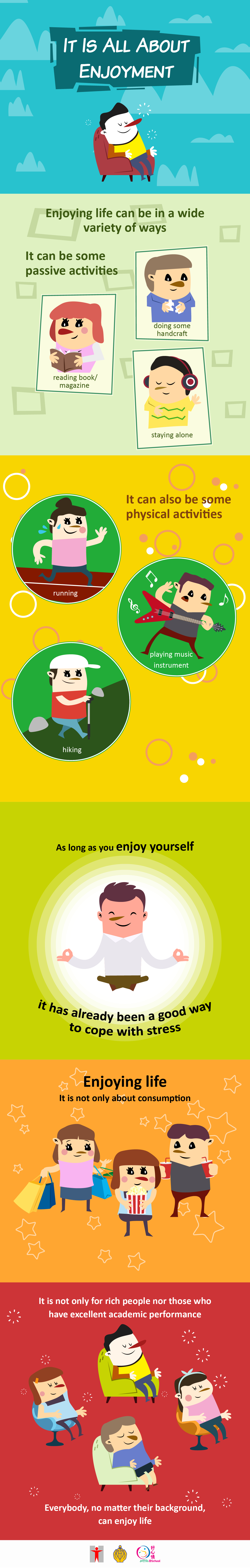 It Is All About Enjoyment! Enjoying life can be in a wide variety of ways. It can be some passive activities (staying alone, reading book/magazine , doing some handcraft). It can also be some physical activities (running, hiking, playing music instrument). As long as you enjoy yourself, it has already been a good way to cope with stress. Enjoying life. It is not only about consumption. It is not only for rich people nor those who have excellent academic performance. Everybody, no matter their background, can enjoy life. 
