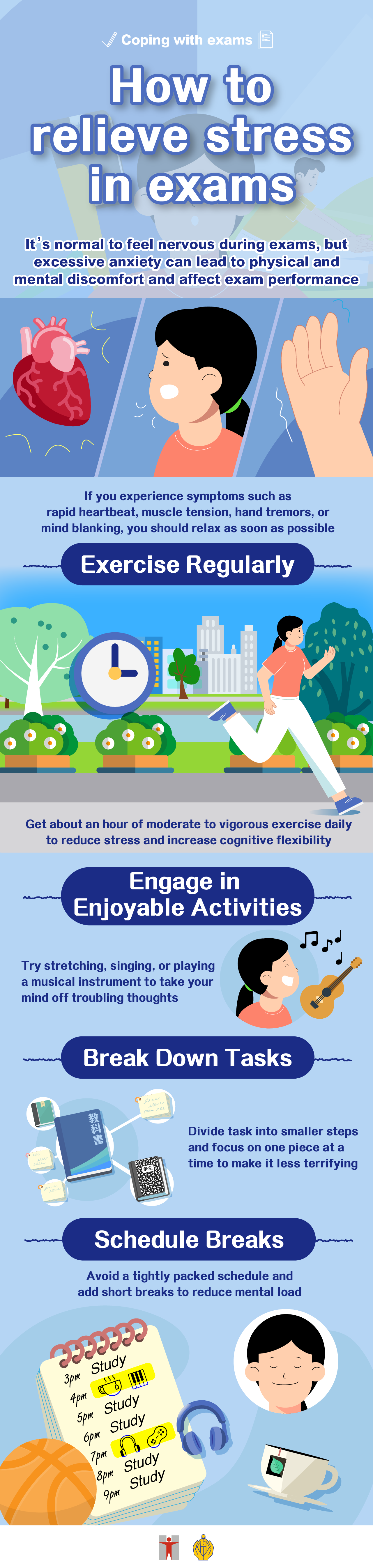 Coping with exams/ How to relieve stress in exams/ It’s normal to feel nervous during exams, but excessive anxiety can lead to physical and mental discomfort and affect exam performance/ If you experience symptoms such as rapid heartbeat, muscle tension, hand tremors, or mind blanking, you should relax as soon as possible/ Exercise Regularly/ Get about an hour of moderate to vigorous exercise daily to reduce stress and increase cognitive flexibility/ Engage in Enjoyable Activities/ Try stretching, singing, or playing a musical instrument to take your mind off troubling thoughts/ Break Down Tasks/ Divide task into smaller steps and focus on one piece at a time to make it less terrifying/ Schedule Breaks/ Avoid a tightly packed schedule and add short breaks to reduce mental load