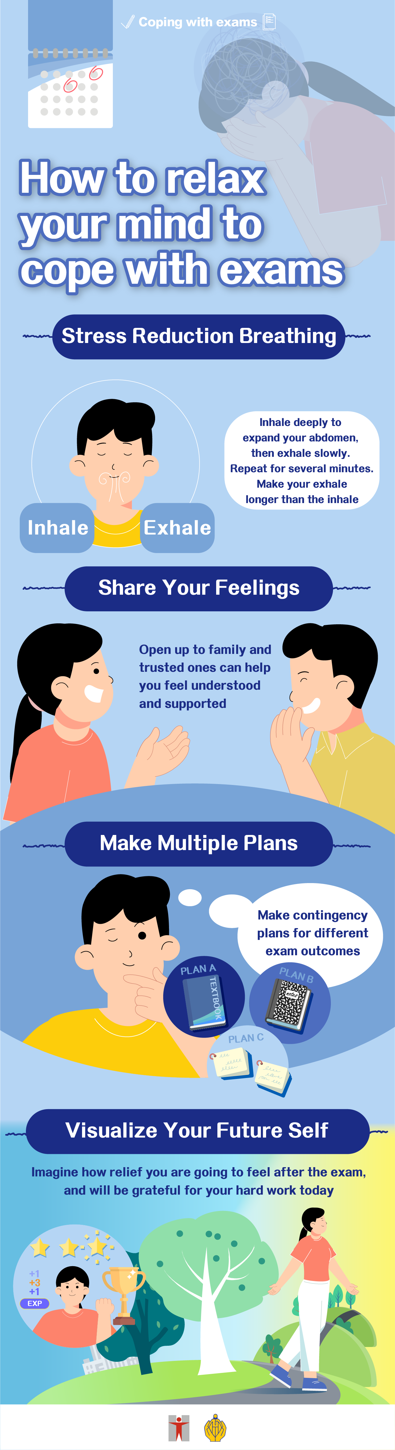 Coping with exams /How to relax your mind to cope with exams/ Stress Reduction Breathing/ Inhale deeply to expand your abdomen, then exhale slowly. Repeat for several minutes/ Make your exhale longer than the inhale/ Share Your Feelings/Open up to family and trusted ones can help you feel understood and supported/ Make Multiple Plans/Make contingency plans for different exam outcomes/ Visualize Your Future Self/ Imagine how relief you are going to feel after the exam, and will be grateful for your hard work today.