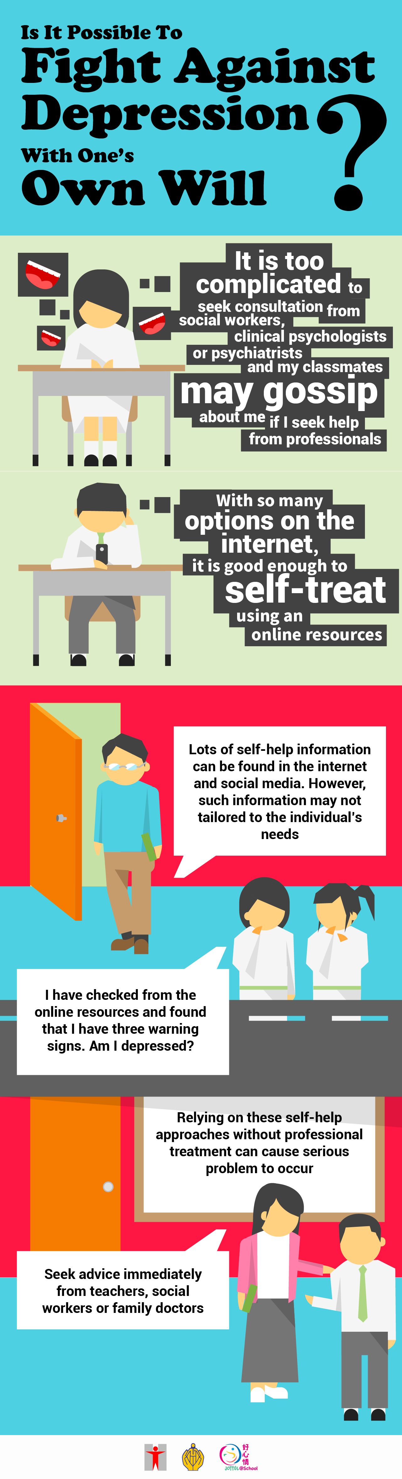 Is it possible to Fight Against Depression With One’s Own Will?It is too complicated to seek consultation from social workers, clinical psychologists or psychiatrists and my classmates may gossip about me if I seek help from professionals/With so many options on the internet, it is good enough to self-treat using an online resources/Lots of self-help information can be found in the internet and social media. However, such information may not tailored to the individual’s needs/I have checked from the online resources and found that I have three warning signs. Am I depressed?Replying on these self-help approaches without professional treatment can cause serious problem to occur/Seek advice immediately from teachers, social workers or family doctors