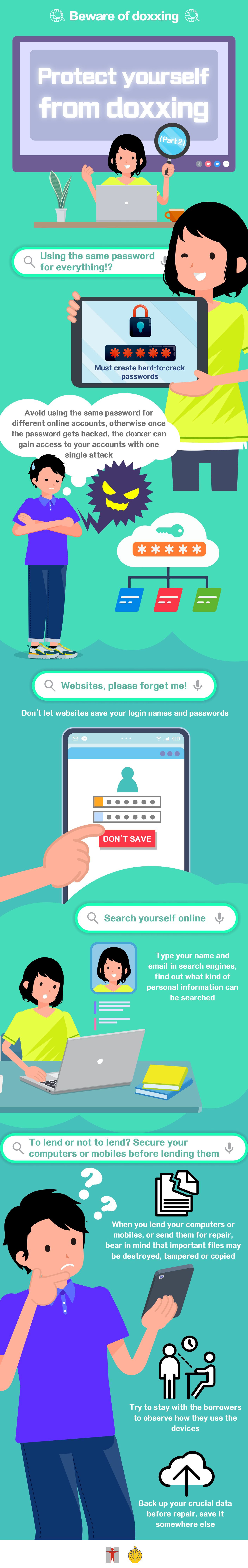 Beware of doxxing / Protect yourself from doxxing (Part 2) / Using the same password for everything!? / Must create hard-to-crack passwords / Avoid using the same password for different online accounts, otherwise once the password gets hacked, the doxxer can gain access to your accounts with one single attack / Websites, please forget me! / Don't let websites save your login names and passwords / Search yourself online / Type your name and email in search engines, find out what kind of personal information can be searched / To lend or not to lend? Secure your computers or mobiles before lending them / When you lend your computers or mobiles, or send them for repair, bear in mind that important files may be destroyed, tampered or copied / Try to stay with the borrowers to observe how they use the devices / Back up your crucial data before repair, save it somewhere else