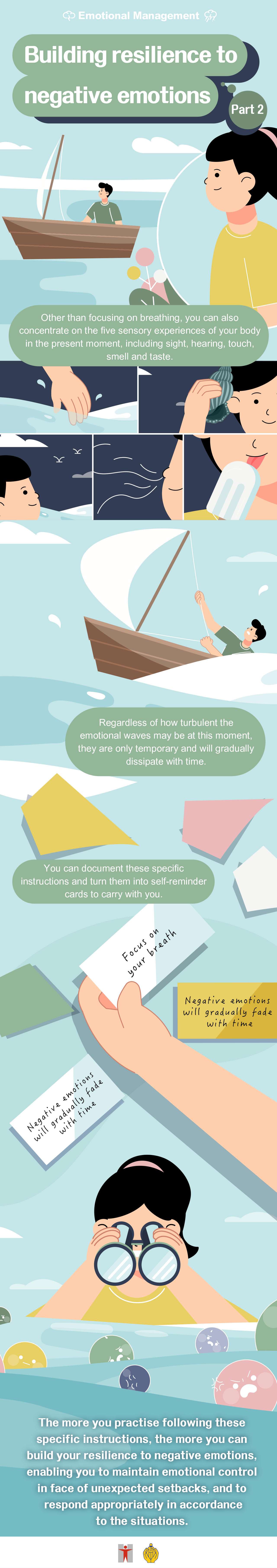 Building resilience to negative emotions (Part 2) / Other than focusing on breathing, you can also concentrate on the five sensory experiences of your body in the present moment, including sight, hearing, touch, smell and taste. / Regardless of how turbulent the emotional waves may be at this moment, they are only temporary and will gradually dissipate with time. / You can document these specific instructions and turn them into self-reminder cards to carry with you. / The more you practise following these specific instructions, the more you can build your resilience to negative emotions, enabling you to maintain emotional control in face of unexpected setbacks, and to respond appropriately in accordance to the situations.