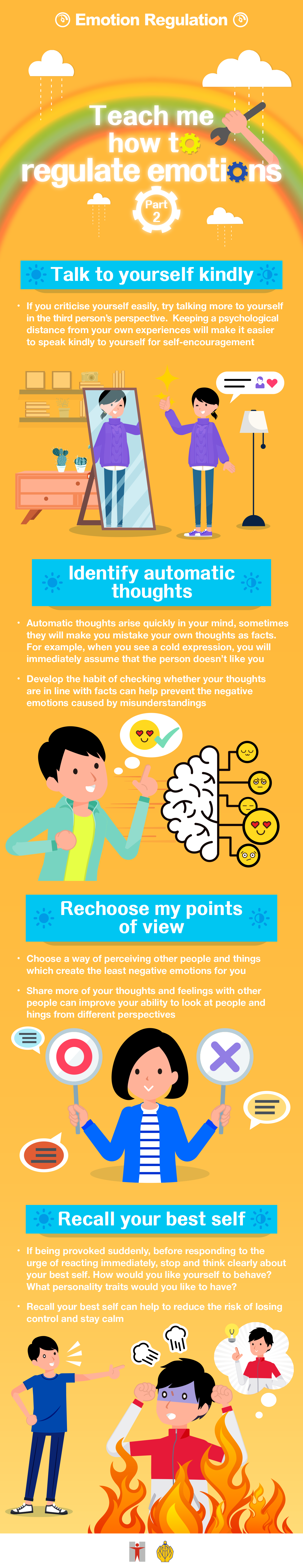 Emotion Regulation / Teach me how to regulate emotions (Part 2) / Talk to yourself kindly / If you criticise yourself easily, try talking more to yourself in the third / person’s perspective.  Keeping a psychological distance from your own experiences will make it easier to speak kindly to yourself for self-encouragement / Identify automatic thoughts / Automatic thoughts arise quickly in your mind, sometimes they will make you mistake your own thoughts as facts. For example, when you see a cold expression, you will immediately assume that the person doesn’t like you / Develop the habit of checking whether your thoughts are in line with facts can help prevent the negative emotions caused by misunderstandings / Rechoose my points of view / Choose a way of perceiving other people and things which create the least negative emotions for you / Share more of your thoughts and feelings with other people can improve your ability to look at people and things from different perspectives / Recall your best self / If being provoked suddenly, before responding to the urge of reacting immediately, stop and think clearly about your best self. How would you like yourself to behave? What personality traits would you like to have?  / Recall your best self can help to reduce the risk of losing control and stay calm