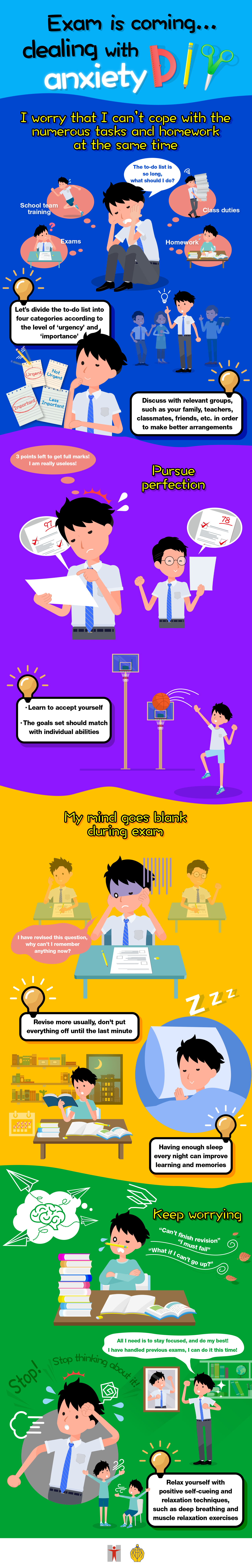 Exam is coming… dealing with anxiety DIY / I worry that I can’t cope with the numerous tasks and homework at the same time / The to-do list is so long, what should I do? / School team training / Exams / Class duties / Homework / Let’s divide the to-do list into four categories according to the level of ‘urgency’ and ‘importance’  / Discuss with relevant groups, such as your family, teachers, classmates, friends, etc. in order to make better arrangements / Pursue perfection / 3 points left to get full marks! I am really useless! / Learn to accept yourself / The goals set should match with individual abilities / My mind goes blank during exam / I have revised this question, why can’t I remember anything now? / Revise more usually, don't put everything off until the last minute / Having enough sleep every night can improve learning and memories / Keep worrying / 'Can’t finish revision' 'I must fail' 'What if I can’t go up? / Stop! Stop thinking about it! / All I need is to stay focused, and do my best! I have handled previous exams, I can do it this time! / Relax yourself with positive self-cueing and relaxation techniques such as deep breathing and muscle relaxation exercises