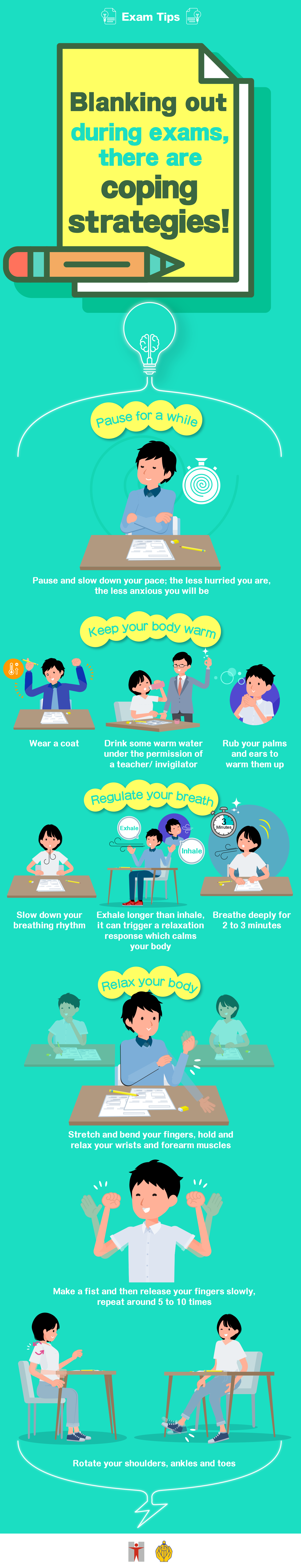 Exam Tips / Blanking out during exams, there are coping strategies! / Pause for a while / Pause and slow down your pace; the less hurried you are, the less anxious you will be / Keep your body warm / Wear a coat / Drink some warm water under the permission of a teacher/ invigilator / Rub your palms and ears to warm them up / Regulate your breath / Slow down your breathing rhythm / Exhale longer than inhale, it can trigger a relaxation response which calms your body / Breathe deeply for 2 to 3 minutes / Relax your body / Stretch and bend your fingers, hold and relax your wrists and forearm muscles / Make a fist and then release your fingers slowly, repeat around 5 to 10 times / Rotate your shoulders, ankles and toes