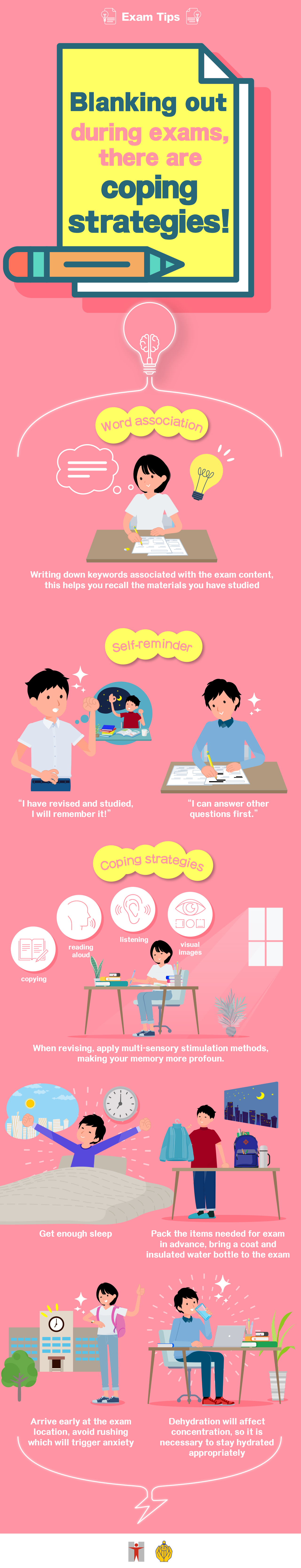 Exam Tips / Blanking out during exams, there are coping strategies! / Word association / Writing down keywords associated with the exam content, this helps you recall the materials you have studied / Self-reminder / “I have revised and studied, I will remember it!” / “I can answer other questions first.” / Coping strategies / When revising, apply multi-sensory stimulation methods, including copying, reading aloud, listening, and visual images, making your memory more profound / Get enough sleep / Pack the items needed for exam in advance, bring a coat and insulated water bottle to the exam / Arrive early at the exam location, avoid rushing which will trigger anxiety / Dehydration will affect concentration, so it is necessary to stay hydrated appropriately