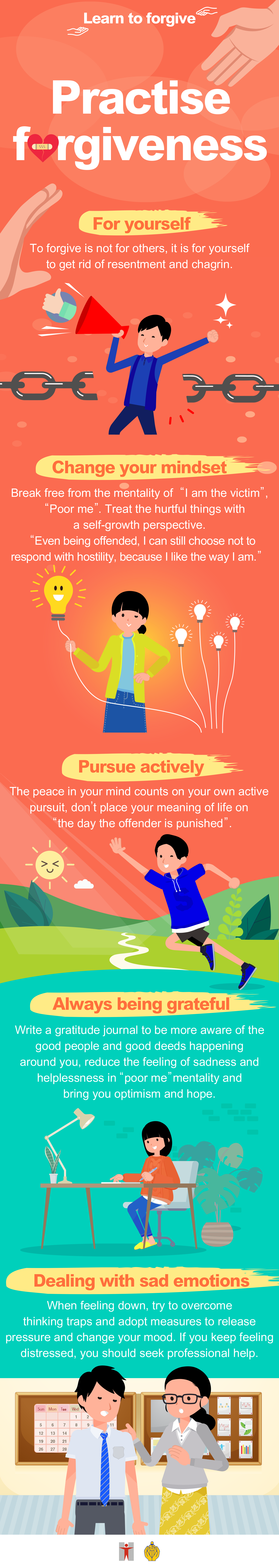 Learn to forgive / Practise forgiveness / For yourself / To forgive is not for others, it is for yourself to get rid of resentment and chagrin. / Change your mindset / Break free from the mentality of I am the victim`, `Poor me`. Treat the hurtful things with a self-growth perspective. / `Even being offended, I can still choose not to respond with hostility, because I like the way I am.` / Pursue actively / The peace in your mind counts on your own active pursuit, don’t place your meaning of life on `the day the offender is punished`. / Always being grateful / Write a gratitude journal to be more aware of the good people and good deeds happening around you, reduce the feeling of sadness and helplessness in `poor me` mentality and bring you optimism and hope. / Dealing with sad emotions / When feeling down, try to overcome thinking traps and adopt measures to release pressure and change your mood. If you keep feeling distressed, you should seek professional help.