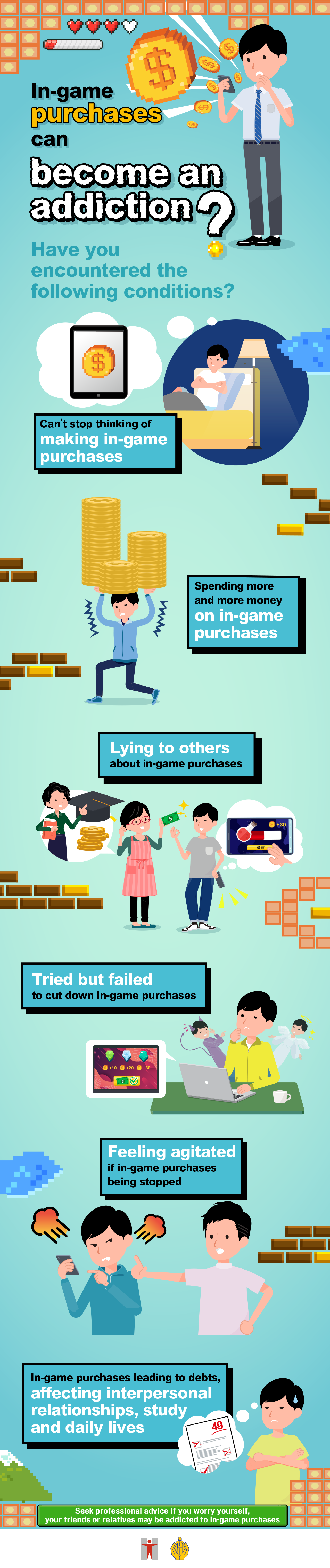 In-game purchases can become an addiction? / Have you encountered the following conditions? / Can’t stop thinking of making in-game purchases / Spending more and more money on in-game purchases / Lying to others about in-game purchases / Tried but failed to cut down in-game purchases / Feeling agitated if in-game purchases being stopped / In-game purchases leading to debts, affecting interpersonal relationships, study and daily lives / Seek professional advice if you worry yourself, your friends or relatives may be addicted to in-game purchases