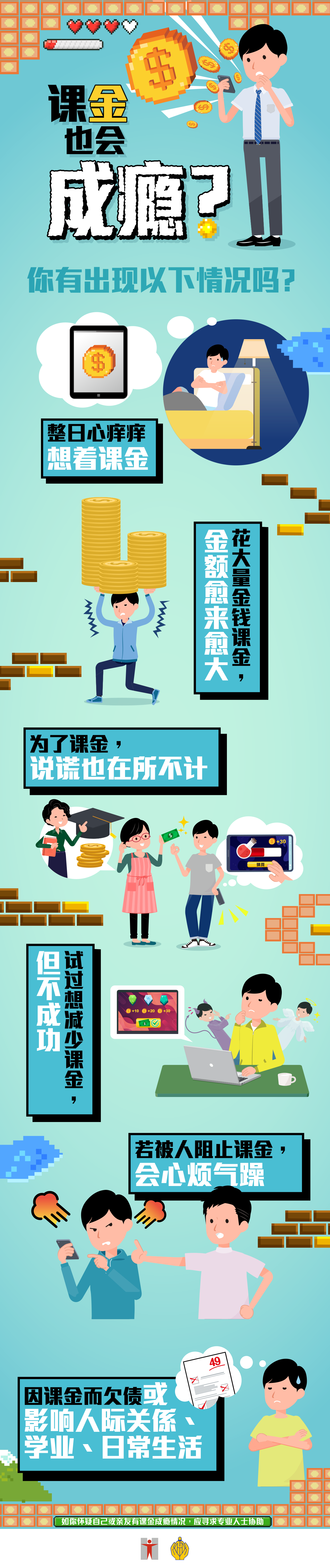 课金也会成瘾？ / 你有出现以下情况吗？ / 整日心痒痒想着课金 / 花大量金钱课金，金额愈来愈大 / 为了课金，说谎也在所不计 / 试过想减少课金，但不成功 / 若被人阻止课金，会心烦气躁 / 因课金而欠债或影响人际关係、学业、日常生活 / 如你怀疑自己或亲友有课金成瘾情况，应寻求专业人士协助
