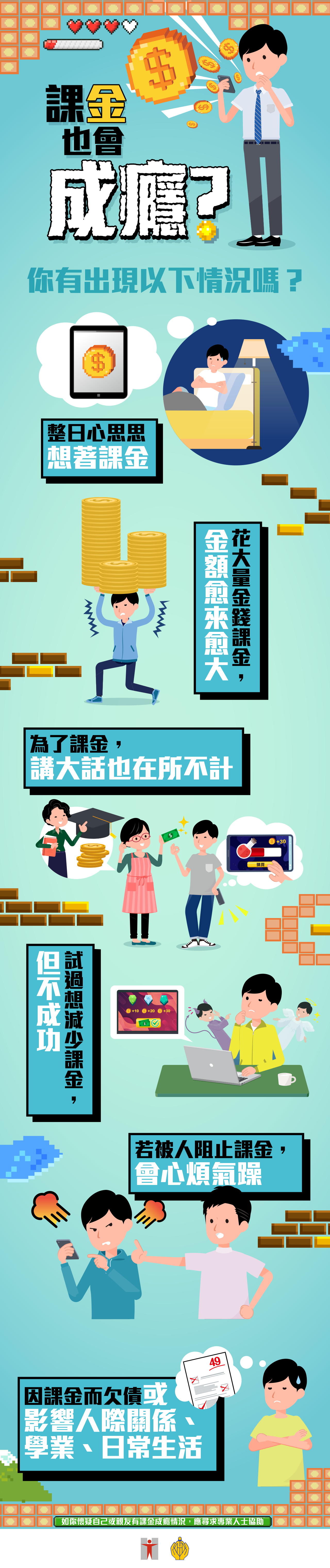 課金也會成癮？ / 你有出現以下情況嗎？ / 整日心思思想著課金 / 花大量金錢課金，金額愈來愈大 / 為了課金，講大話也在所不計 / 試過想減少課金，但不成功 / 若被人阻止課金，會心煩氣躁 / 因課金而欠債或影響人際關係、學業、日常生活 / 如你懷疑自己或親友有課金成癮情況，應尋求專業人士協助