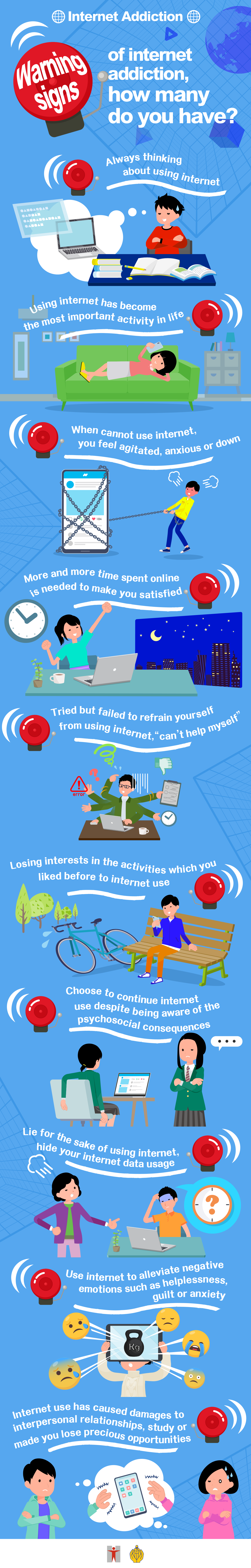 Internet Addiction / Warning signs of internet addiction, how many do you have? / Always thinking about using internet / Using internet has become the most important activity in life / When cannot use internet, you feel agitated, anxious or down / More and more time spent online is needed to make you satisfied / Tried but failed to refrain yourself from using internet, “can’t help myself” / Losing interests in the activities which you liked before to internet use  / Choose to continue internet use despite being aware of the psychosocial consequences / Lie for the sake of using internet, hide your internet data usage / Use internet to alleviate negative emotions such as helplessness, guilt or anxiety / Internet use has caused damages to interpersonal relationships, study or made you lose precious opportunities
