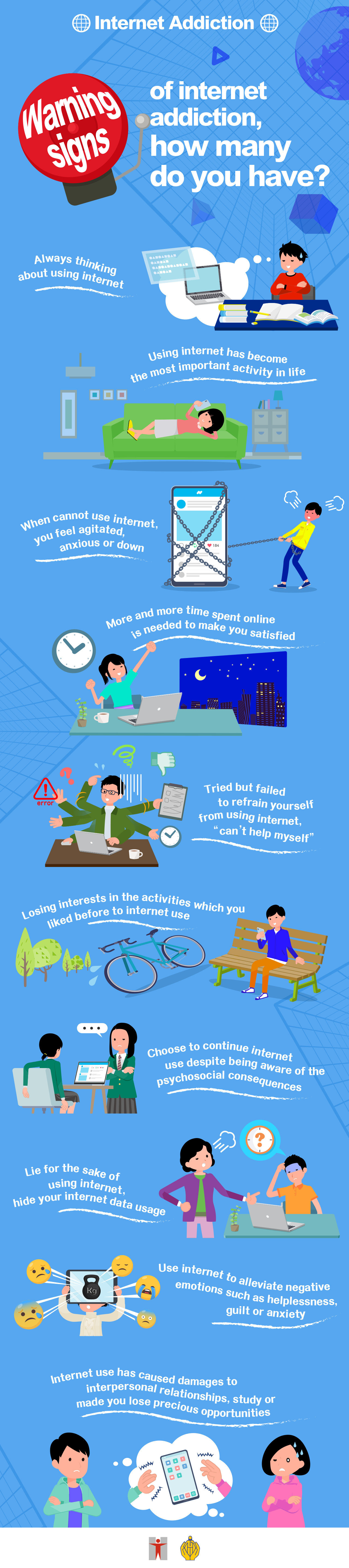 Internet Addiction / Warning signs of internet addiction, how many do you have? / Always thinking about using internet / Using internet has become the most important activity in life / When cannot use internet, you feel agitated, anxious or down / More and more time spent online is needed to make you satisfied / Tried but failed to refrain yourself from using internet, “can’t help myself” / Losing interests in the activities which you liked before to internet use  / Choose to continue internet use despite being aware of the psychosocial consequences / Lie for the sake of using internet, hide your internet data usage / Use internet to alleviate negative emotions such as helplessness, guilt or anxiety / Internet use has caused damages to interpersonal relationships, study or made you lose precious opportunities