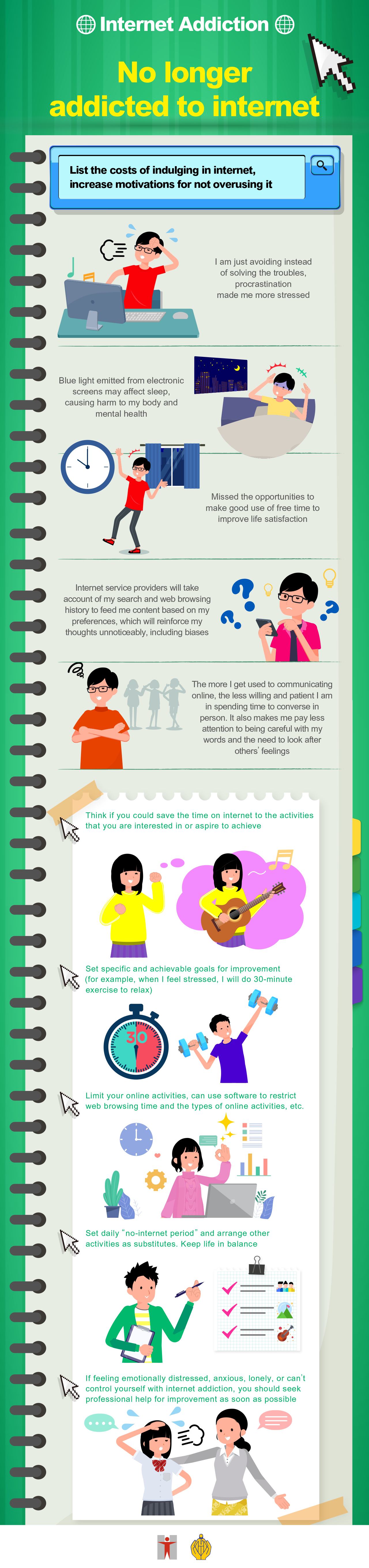 Internet Addiction / No longer addicted to internet / Log your online activities, pay attention to the impacts of indulging in internet on your daily life / Time / Things you need to do / Things you actually did / Impacts on my life / 07:15 / Get up for school / Played video games till late night, felt tired and woke up late / Late for school / 14:00 / Have History lesson / Kept thinking about going online / Hard to concentrate / 15:30 / Play balls with friends / Made excuse to leave early to go home to use internet / Less social life / 19:00 / Dine with family / Had cup noodles in bedroom, fought with parents about it / Affected eating habits / Relationship with parents getting worse / 23:30 / Go to bed / Used internet secretly, slept only when exhausted / Lack of sleep / List the benefits and costs of indulging in internet, increase motivations for not overusing it  / My benefits / Forget about troubles, be relaxed immediately / Play video games as much as I want to pamper myself after a hard day of work / Using internet can kill time and boredom / Get updated with the hottest online topics / When communicating with others online, I can “say whatever I want and block someone whenever I don’t like what they have said” / My cost / I am just avoiding instead of solving the troubles, procrastination made me more stressed / Blue light emitted from electronic screens may affect sleep, causing harm to my body and mental health / Missed the opportunities to make good use of free time to improve life satisfaction / Internet service providers will take account of my search and web browsing history to feed me content based on my preferences, which will reinforce my thoughts unnoticeably, including biases / The more I get used to communicating online, the less willing and patient I am in spending time to converse in person. It also makes me pay less attention to being careful with my words and the need to look after others’ feelings / Try to think if you could save the time which you spend on indulging in internet, what activities that you are interested in or aspire to achieve could be done instead? / Set specific and achievable goals for improvement (for example, when I feel stressed, I will do 30-minute exercise to relax) / Limit your online activities, can use software to restrict web browsing time and the types of online activities, etc. / Set daily “no-internet period” and arrange other activities as substitutes. Keep life in balance / If feeling emotionally distressed, anxious, lonely, or can’t control yourself with internet addiction, you should seek professional help for improvement as soon as possible