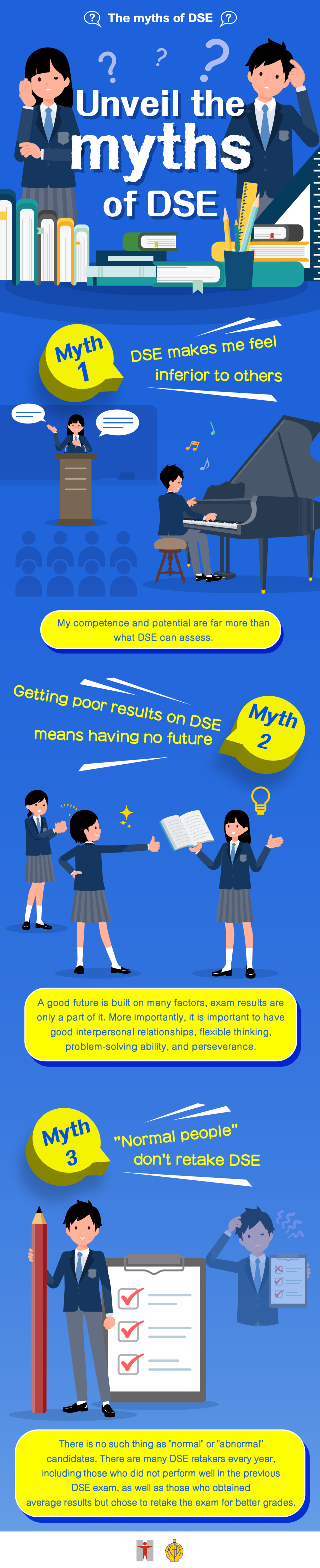 The myths of DSE / Unveil the myths of DSE / Myth 1 / DSE makes me feel inferior to others / My competence and potential are far more than what DSE can assess. / Myth 2 / Getting poor results on DSE means having no future / A good future is built on many factors, exam results are only a part of it. More importantly, it is important to have good interpersonal relationships, flexible thinking, problem-solving ability, and perseverance. / Myth 3 / ‘Normal people’ don't retake DSE / There is no such thing as ‘normal’ or ‘abnormal’ candidates. There are many DSE retakers every year, including those who did not perform well in the previous DSE exam, as well as those who obtained average results but chose to retake the exam for better grades.