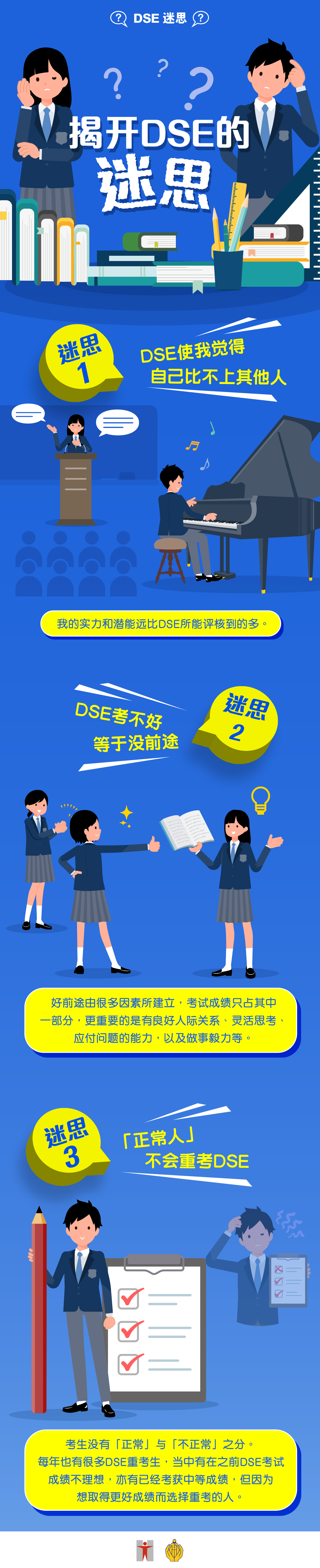 DSE迷思 / 揭开DSE的迷思 / 迷思1 / DSE使我觉得自己比不上其他人 / 我的实力和潜能远比DSE所能评核到的多。  / 迷思2 / DSE考不好等于沒前途 / 好前途由很多因素所建立，考试成绩只占其中一部分，更重要的是有良好人际关係、灵活思考、应付问题的能力，以及做事毅力等。 / 迷思3 / 「正常人」不会重考DSE / 考生没有「正常」与「不正常」之分。 每年也有很多DSE重考生，当中有在之前DSE考试成绩不理想，亦有已经考获中等成绩，但因为想取得更好成绩而选择重考的人。