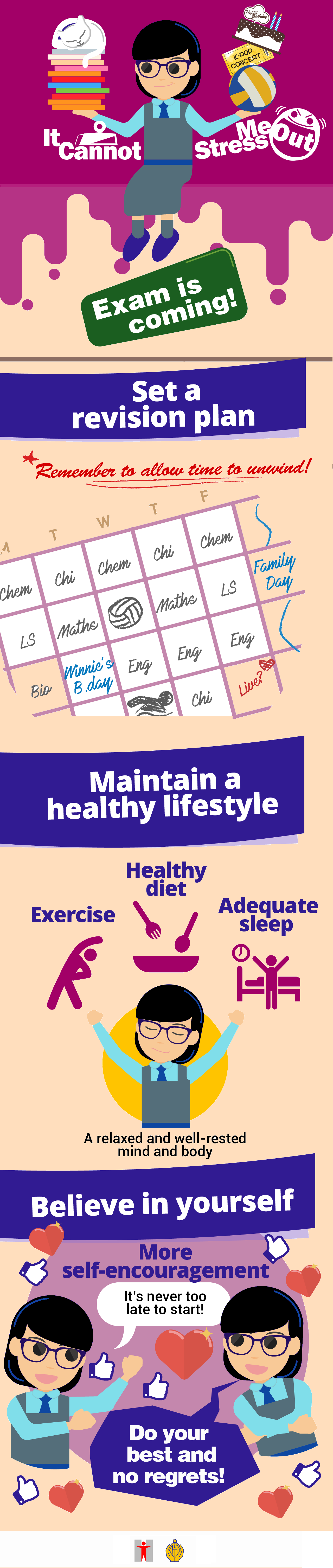 It Cannot Stress Me Out/Exam is coming!/Set a revision plan/Remember to allow time to unwind!#Watching live is urgent but revision is more important right now!Get motivation to study /Take steps to solve problems/Start with a topic that you feel confident/Seek help from your peers in a study group, teachers or other senior students/When overcoming problems, remember to cheer yourself up with some rewards/Overcome distraction/Limit the meet-ups at social media/E.g. Try to keep your mobile phone off before 8pm/Maintain a healthy lifestyle/Exercise/Healthy diet/Adequate sleep/A relaxed and well-rested mind and body/Believe in yourself/More self-encouragement/It’s never too late to start!Do your best and no regrets!